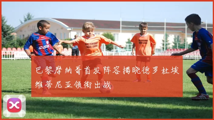 巴黎摩纳哥首发阵容揭晓德罗杜埃维蒂尼亚领衔出战