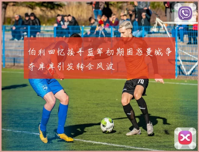 伯利回忆接手蓝军初期困惑曼城争夺库库引发转会风波