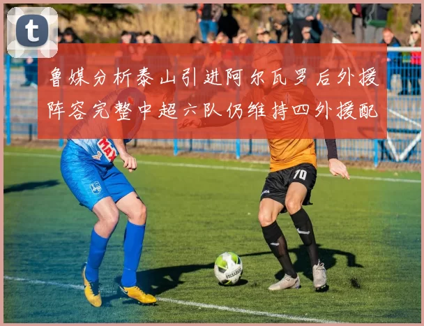 鲁媒分析泰山引进阿尔瓦罗后外援阵容完整中超六队仍维持四外援配置
