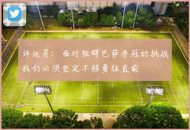 评论员：面对阻碍巴萨夺冠的挑战我们必须坚定不移勇往直前