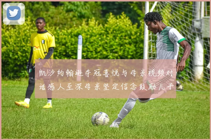 凯沙约翰逊夺冠喜悦与母亲视频对话感人至深母亲坚定信念鼓励儿子追梦
