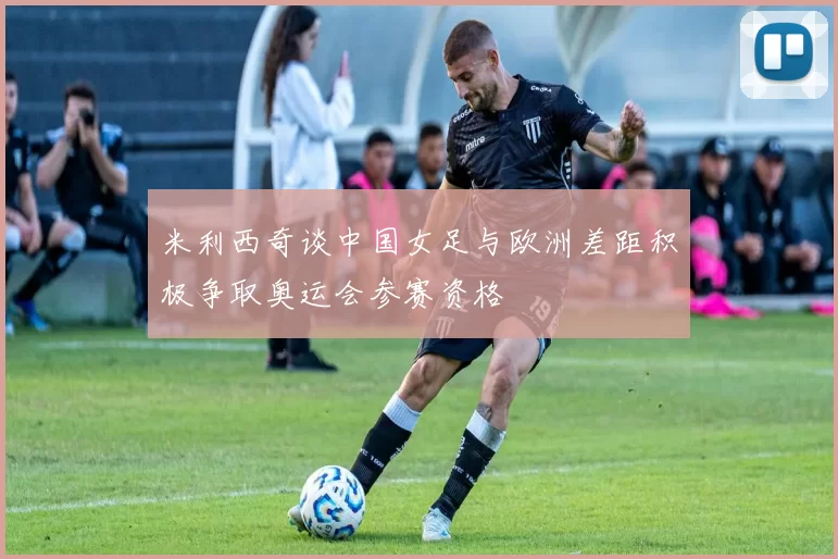 米利西奇谈中国女足与欧洲差距积极争取奥运会参赛资格