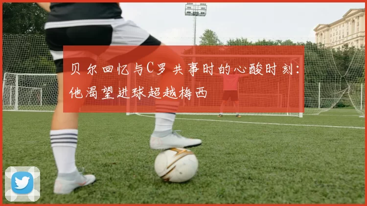 贝尔回忆与C罗共事时的心酸时刻：他渴望进球超越梅西
