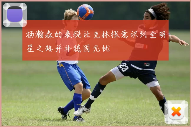 杨瀚森的表现让克林根意识到全明星之路并非稳固无忧