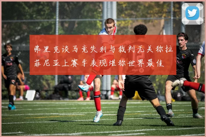 弗里克谈马竞失利与裁判无关称拉菲尼亚上赛季表现堪称世界最佳