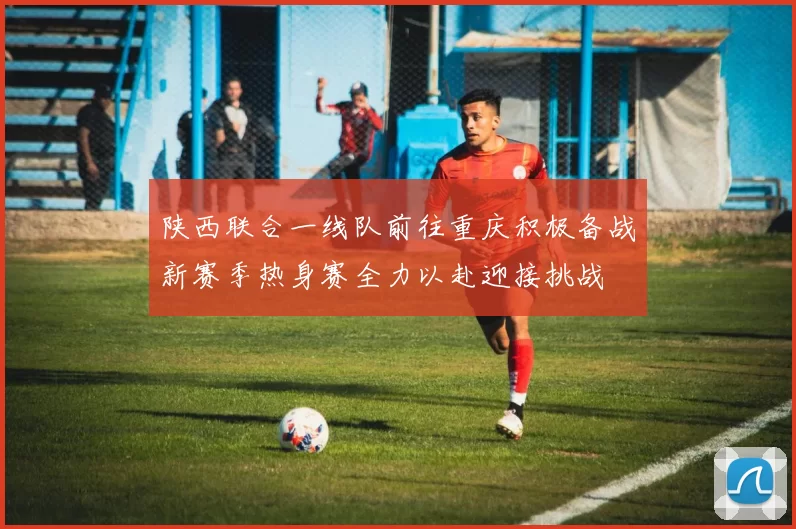 陕西联合一线队前往重庆积极备战新赛季热身赛全力以赴迎接挑战