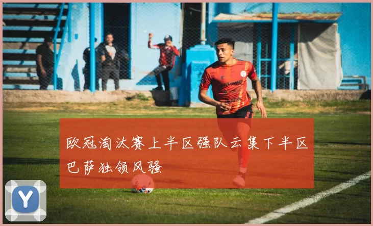 欧冠淘汰赛上半区强队云集下半区巴萨独领风骚
