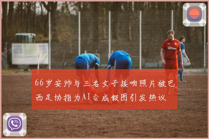 66岁安帅与三名女子接吻照片被巴西足协指为AI合成假图引发热议