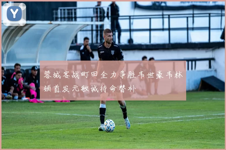 蓉城客战町田全力争胜韦世豪韦林顿首发元敏诚待命替补