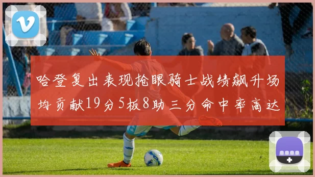 哈登复出表现抢眼骑士战绩飙升场均贡献19分5板8助三分命中率高达50