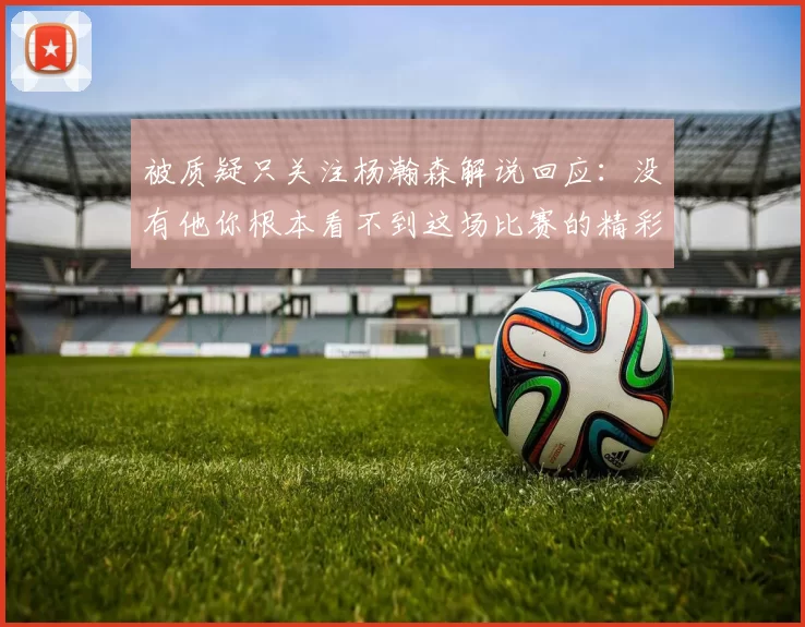 被质疑只关注杨瀚森解说回应：没有他你根本看不到这场比赛的精彩