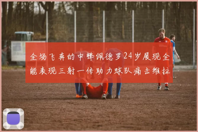 全场飞奔的中锋佩德罗24岁展现全能表现三射一传助力球队痛击维拉