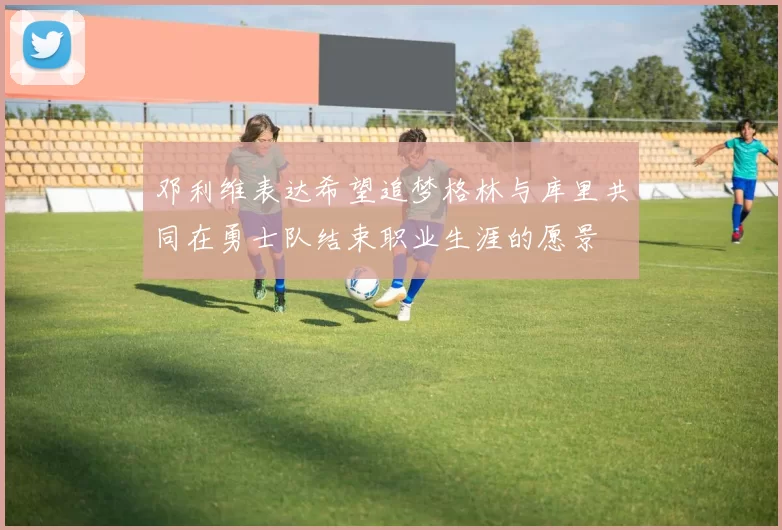 邓利维表达希望追梦格林与库里共同在勇士队结束职业生涯的愿景