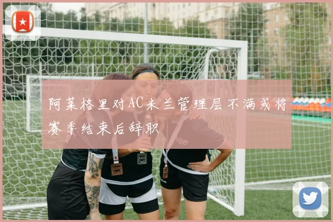 阿莱格里对AC米兰管理层不满或将赛季结束后辞职